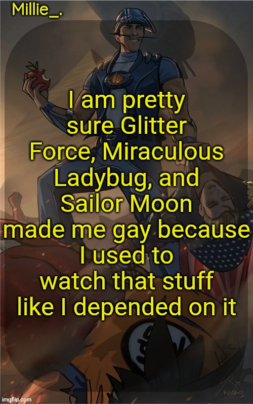 Millie's Sportacus solos fiction Announcement template | I am pretty sure Glitter Force, Miraculous Ladybug, and Sailor Moon made me gay because I used to watch that stuff like I depended on it | image tagged in millie's sportacus solos fiction announcement template | made w/ Imgflip meme maker