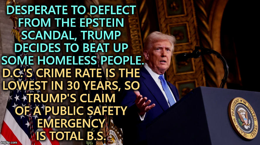 DESPERATE TO DEFLECT 
FROM THE EPSTEIN 
SCANDAL, TRUMP 
DECIDES TO BEAT UP 
SOME HOMELESS PEOPLE. D.C.'S CRIME RATE IS THE 
LOWEST IN 30 YEARS, SO 
TRUMP'S CLAIM 
OF A PUBLIC SAFETY 
EMERGENCY 
IS TOTAL B.S. | image tagged in trump,washington dc,crime,police,national guard,lies | made w/ Imgflip meme maker