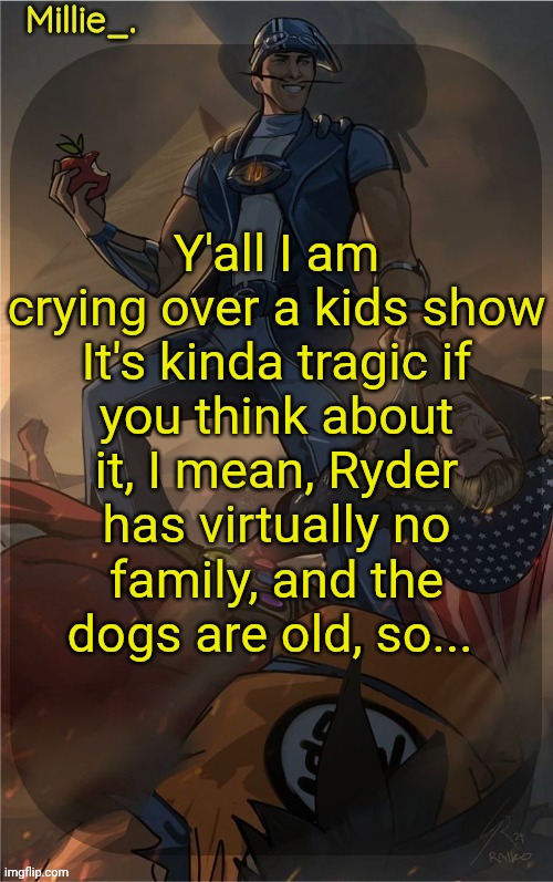 Millie's Sportacus solos fiction Announcement template | Y'all I am crying over a kids show

It's kinda tragic if you think about it, I mean, Ryder has virtually no family, and the dogs are old, so... | image tagged in millie's sportacus solos fiction announcement template | made w/ Imgflip meme maker