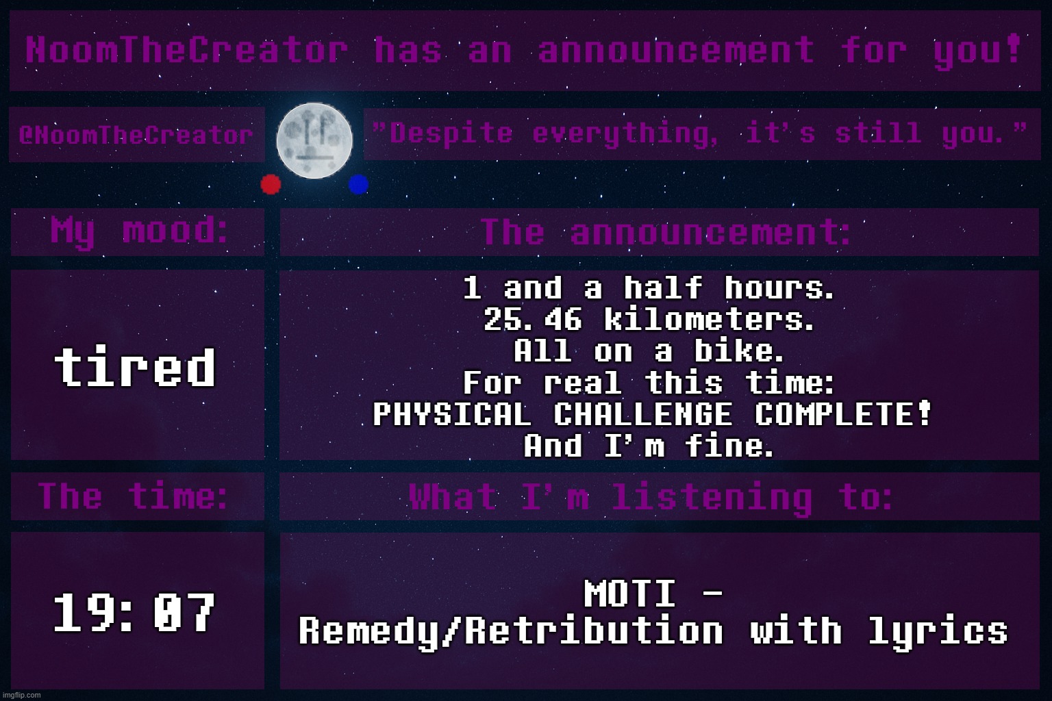 HEY EVERY ! | tired; 1 and a half hours.
25.46 kilometers.
All on a bike.
For real this time:
PHYSICAL CHALLENGE COMPLETE!
And I'm fine. 19:07; MOTI - Remedy/Retribution with lyrics | image tagged in noomthecreator announcement temp | made w/ Imgflip meme maker