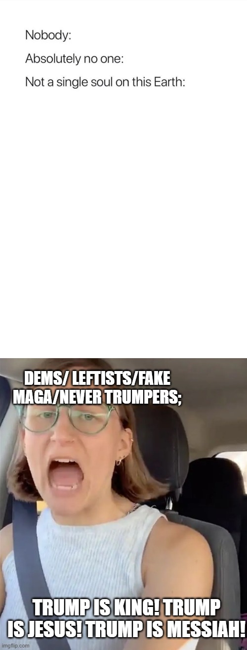 Ever notice they're the ones calling Trump those things while thinking everyone not them also does it? | DEMS/ LEFTISTS/FAKE MAGA/NEVER TRUMPERS;; TRUMP IS KING! TRUMP IS JESUS! TRUMP IS MESSIAH! | image tagged in nobody absolutely no one,unhinged liberal lunatic idiot woman meltdown screaming in car,politics,political meme | made w/ Imgflip meme maker