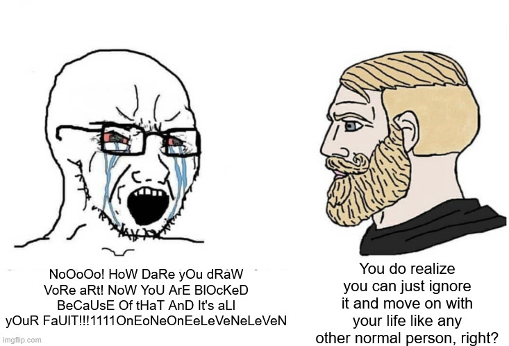 Anti-vore Manchildren be like: | NoOoOo! HoW DaRe yOu dRaW VoRe aRt! NoW YoU ArE BlOcKeD BeCaUsE Of tHaT AnD It's aLl yOuR FaUlT!!!1111OnEoNeOnEeLeVeNeLeVeN; You do realize you can just ignore it and move on with your life like any other normal person, right? | image tagged in soyboy vs yes chad | made w/ Imgflip meme maker