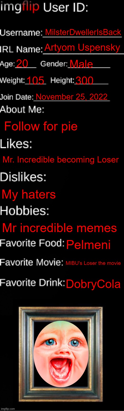 My info v2 | MilsterDwellerIsBack; Artyom Uspensky; 20; Male; 105; 300; November 25, 2022; Follow for pie; Mr. Incredible becoming Loser; My haters; Mr incredible memes; Pelmeni; MIBU's Loser the movie; DobryCola | image tagged in imgflip id card | made w/ Imgflip meme maker
