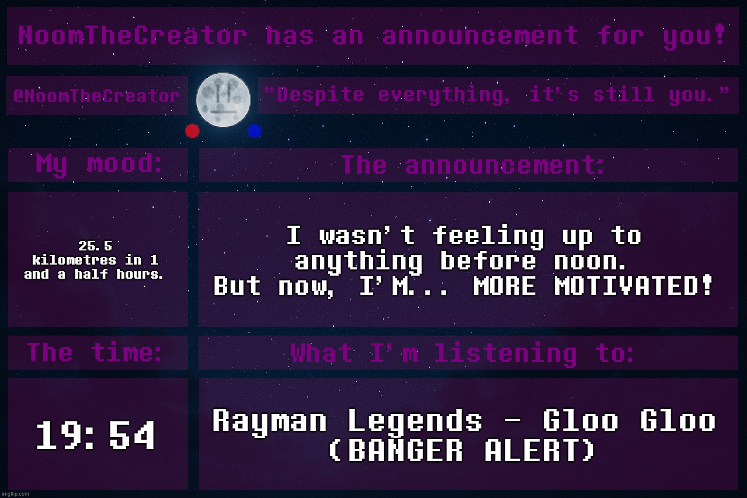 HEY EVERY ! | 25.5 kilometres in 1 and a half hours. I wasn't feeling up to anything before noon.
But now, I'M... MORE MOTIVATED! 19:54; Rayman Legends - Gloo Gloo
(BANGER ALERT) | image tagged in noomthecreator announcement temp | made w/ Imgflip meme maker