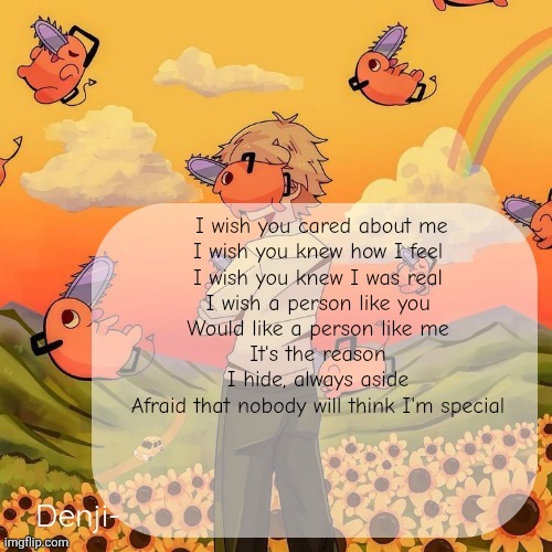 Denji announcement template | I wish you cared about me
I wish you knew how I feel
I wish you knew I was real
I wish a person like you
Would like a person like me
It's the reason I hide, always aside
Afraid that nobody will think I'm special | image tagged in denji announcement template | made w/ Imgflip meme maker