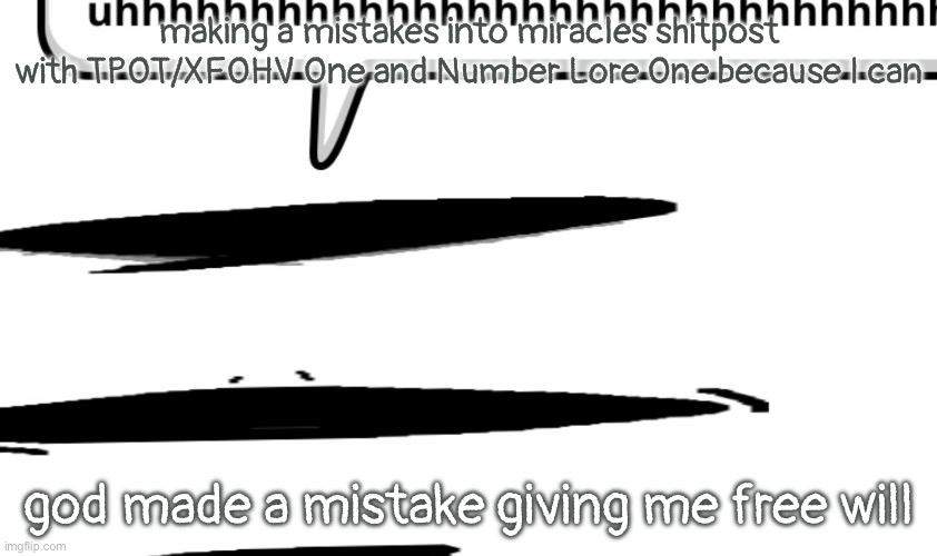 uhhhhhhhhhhhhhhhhhhhhhhhhhhhhhhhhhhhhhhhhhhhhhhhhhhhhhhhhhhhhhhh | making a mistakes into miracles shitpost with TPOT/XFOHV One and Number Lore One because I can; god made a mistake giving me free will | image tagged in uhhhhhhhhhhhhhhhhhhhhhhhhhhhhhhhhhhhhhhhhhhhhhhhhhhhhhhhhhhhhhhh | made w/ Imgflip meme maker
