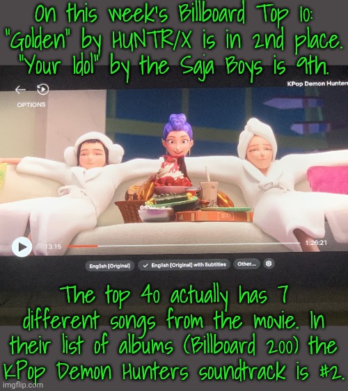 Real world success by fictional characters. | On this week's Billboard Top 10:
"Golden" by HUNTR/X is in 2nd place.
"Your Idol" by the Saja Boys is 9th. The top 40 actually has 7 different songs from the movie. In their list of albums (Billboard 200) the
KPop Demon Hunters soundtrack is #2. | image tagged in k-pop demon hunters,musical,3d animation,singers,hatsune miku | made w/ Imgflip meme maker