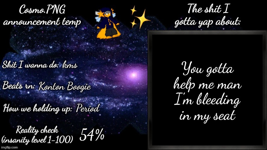 I'm dying fr | You gotta help me man
I'm bleeding in my seat; kms; Konton Boogie; Period; 54% | image tagged in cosmo png announcement template | made w/ Imgflip meme maker
