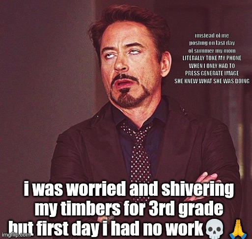 Robert Downey Jr rolling eyes | imstead of me posting on last day of summer my mom LITERALLY TOKE MY PHONE WHEN I ONLY HAD TO PRESS GENERATE IMAGE SHE KNEW WHAT SHE WAS DOING; i was worried and shivering my timbers for 3rd grade but first day i had no work💀🙏 | image tagged in robert downey jr rolling eyes | made w/ Imgflip meme maker