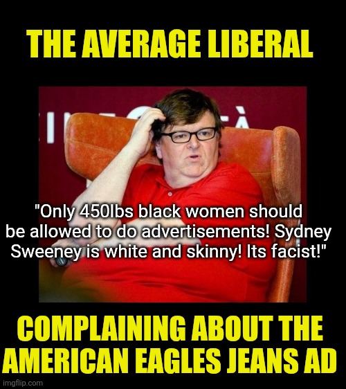 American Eagle stock jumps 30% after Sydney Sweeney ad. Anheuser-Busch stock tanked 20% after Dylan Mulvaney ad. Correlation? | THE AVERAGE LIBERAL; "Only 450lbs black women should be allowed to do advertisements! Sydney Sweeney is white and skinny! Its facist!"; COMPLAINING ABOUT THE AMERICAN EAGLES JEANS AD | image tagged in michael moore fatass,liberal logic,stupid liberals,facts,advertising,crying democrats | made w/ Imgflip meme maker