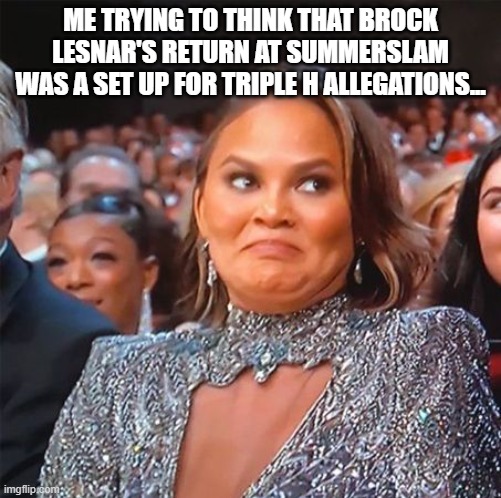 Chrissy Teigen's Cringe Face | ME TRYING TO THINK THAT BROCK LESNAR'S RETURN AT SUMMERSLAM WAS A SET UP FOR TRIPLE H ALLEGATIONS... | image tagged in chrissy teigen's cringe face | made w/ Imgflip meme maker