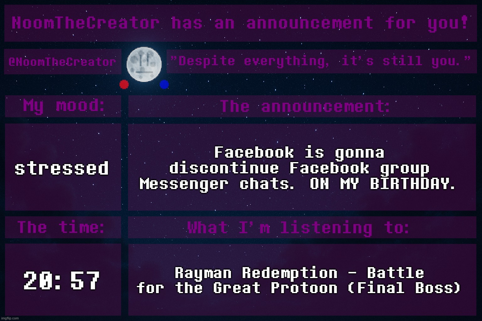 HEY EVERY ! | stressed; Facebook is gonna discontinue Facebook group Messenger chats. ON MY BIRTHDAY. 20:57; Rayman Redemption - Battle for the Great Protoon (Final Boss) | image tagged in noomthecreator announcement temp | made w/ Imgflip meme maker