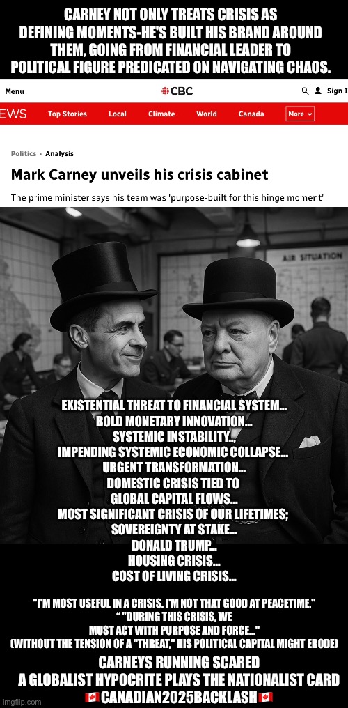 Canadian2025Backlash | CARNEY NOT ONLY TREATS CRISIS AS DEFINING MOMENTS-HE'S BUILT HIS BRAND AROUND THEM, GOING FROM FINANCIAL LEADER TO POLITICAL FIGURE PREDICATED ON NAVIGATING CHAOS. EXISTENTIAL THREAT TO FINANCIAL SYSTEM…
BOLD MONETARY INNOVATION…
SYSTEMIC INSTABILITY..,
IMPENDING SYSTEMIC ECONOMIC COLLAPSE… 
URGENT TRANSFORMATION…
DOMESTIC CRISIS TIED TO 
GLOBAL CAPITAL FLOWS…
MOST SIGNIFICANT CRISIS OF OUR LIFETIMES; 
SOVEREIGNTY AT STAKE…
DONALD TRUMP…
HOUSING CRISIS…
COST OF LIVING CRISIS…; "I'M MOST USEFUL IN A CRISIS. I'M NOT THAT GOOD AT PEACETIME."
“ "DURING THIS CRISIS, WE MUST ACT WITH PURPOSE AND FORCE..."
(WITHOUT THE TENSION OF A "THREAT," HIS POLITICAL CAPITAL MIGHT ERODE); CARNEYS RUNNING SCARED
A GLOBALIST HYPOCRITE PLAYS THE NATIONALIST CARD
🇨🇦CANADIAN2025BACKLASH🇨🇦 | made w/ Imgflip meme maker