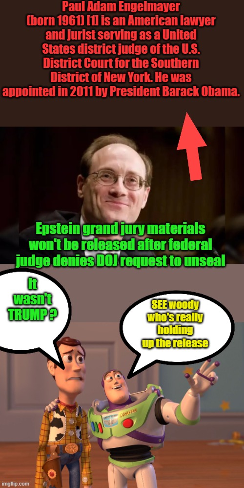Another dem lie crushed, | Paul Adam Engelmayer (born 1961) [1] is an American lawyer and jurist serving as a United States district judge of the U.S. District Court for the Southern District of New York. He was appointed in 2011 by President Barack Obama. Epstein grand jury materials won't be released after federal judge denies DOJ request to unseal; It wasn't TRUMP ? SEE woody who's really holding up the release | image tagged in memes,x x everywhere | made w/ Imgflip meme maker
