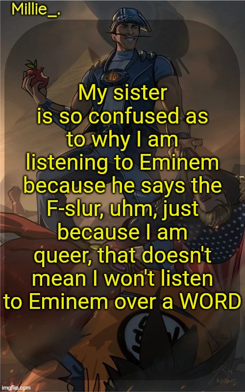 Millie's Sportacus solos fiction Announcement template | My sister is so confused as to why I am listening to Eminem because he says the F-slur, uhm, just because I am queer, that doesn't mean I won't listen to Eminem over a WORD | image tagged in millie's sportacus solos fiction announcement template | made w/ Imgflip meme maker