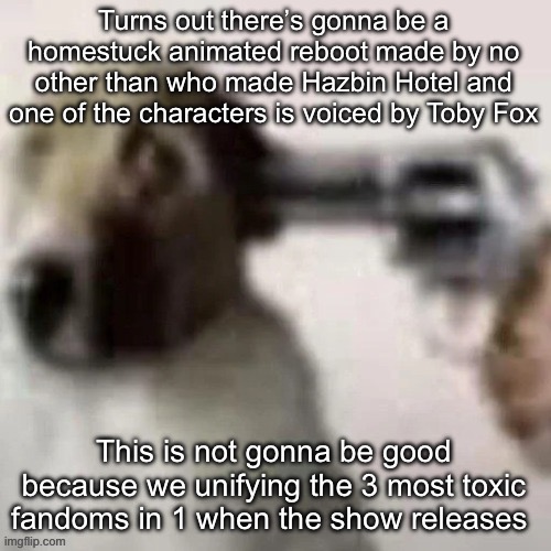 dog gunpoint | Turns out there’s gonna be a homestuck animated reboot made by no other than who made Hazbin Hotel and one of the characters is voiced by Toby Fox; This is not gonna be good because we unifying the 3 most toxic fandoms in 1 when the show releases | image tagged in dog gunpoint,msmg | made w/ Imgflip meme maker