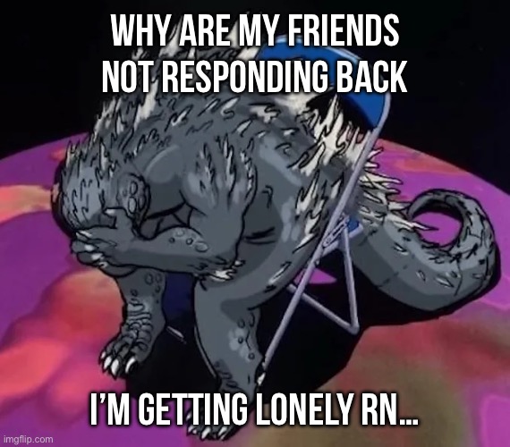 Godzilla sit meme of evangelion or smth idk | WHY ARE MY FRIENDS NOT RESPONDING BACK; I’M GETTING LONELY RN… | image tagged in godzilla sit meme of evangelion or smth idk | made w/ Imgflip meme maker
