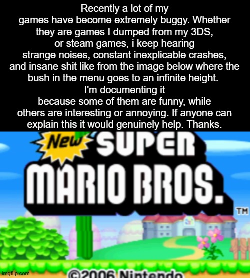 Recently a lot of my games have become extremely buggy. Whether they are games I dumped from my 3DS,
or steam games, i keep hearing
strange noises, constant inexplicable crashes,
and insane shit like from the image below where the
bush in the menu goes to an infinite height. 
I'm documenting it because some of them are funny, while others are interesting or annoying. If anyone can
explain this it would genuinely help. Thanks. | made w/ Imgflip meme maker