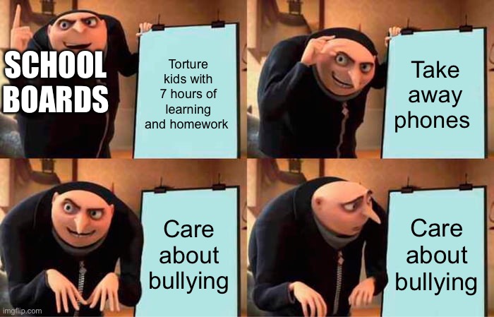 Gru's Plan | Torture kids with 7 hours of learning and homework; Take away phones; SCHOOL BOARDS; Care about bullying; Care about bullying | image tagged in memes,gru's plan,why,what,i hate it when,funny | made w/ Imgflip meme maker