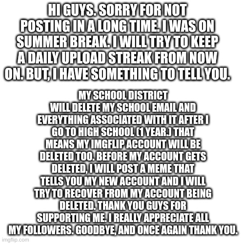 it's been great. i'll never forget the memories I made on imgflip. | HI GUYS. SORRY FOR NOT POSTING IN A LONG TIME. I WAS ON SUMMER BREAK. I WILL TRY TO KEEP A DAILY UPLOAD STREAK FROM NOW ON. BUT, I HAVE SOMETHING TO TELL YOU. MY SCHOOL DISTRICT WILL DELETE MY SCHOOL EMAIL AND EVERYTHING ASSOCIATED WITH IT AFTER I GO TO HIGH SCHOOL (1 YEAR.) THAT MEANS MY IMGFLIP ACCOUNT WILL BE DELETED TOO. BEFORE MY ACCOUNT GETS DELETED, I WILL POST A MEME THAT TELLS YOU MY NEW ACCOUNT AND I WILL TRY TO RECOVER FROM MY ACCOUNT BEING DELETED. THANK YOU GUYS FOR SUPPORTING ME. I REALLY APPRECIATE ALL MY FOLLOWERS. GOODBYE, AND ONCE AGAIN THANK YOU. | image tagged in memes,sad | made w/ Imgflip meme maker