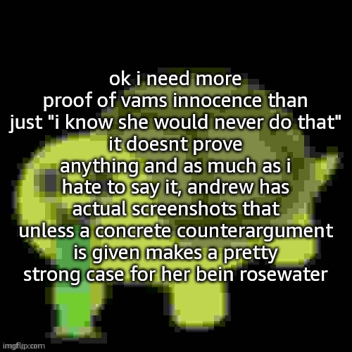 can i get someone other than masq or toady to respond to this? theyre are really not helping | ok i need more proof of vams innocence than just "i know she would never do that"
it doesnt prove anything and as much as i hate to say it, andrew has actual screenshots that unless a concrete counterargument is given makes a pretty strong case for her bein rosewater | image tagged in low quality barfing turtle | made w/ Imgflip meme maker