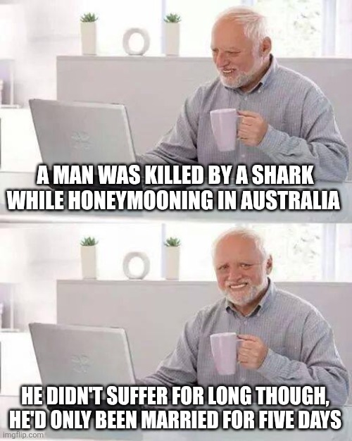 Hide the Pain Harold | A MAN WAS KILLED BY A SHARK WHILE HONEYMOONING IN AUSTRALIA; HE DIDN'T SUFFER FOR LONG THOUGH,  HE'D ONLY BEEN MARRIED FOR FIVE DAYS | image tagged in memes,hide the pain harold | made w/ Imgflip meme maker