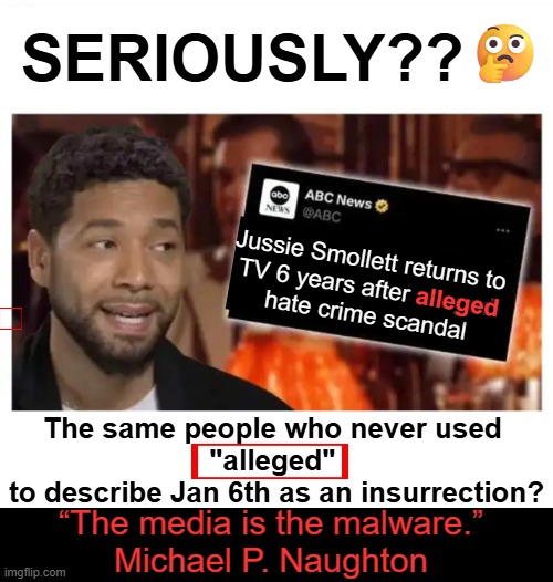 Media bias, media distortion, media manipulation, & obvious propaganda | 🤔; SERIOUSLY?? Jussie Smollett returns to 
TV 6 years after alleged 
hate crime scandal; alleged; The same people who never used 
"alleged" 
to describe Jan 6th as an insurrection? “The media is the malware.”
Michael P. Naughton | image tagged in jussie smollett,original i lied,fake,hate crime,media lies,media bias | made w/ Imgflip meme maker