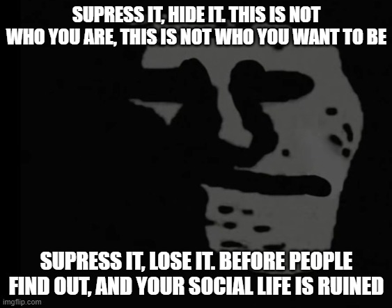 AAAAAAAAAAAAAAAAAAAAAAAAAAAAAAAAAAAAAAAAAAAAAAAAAAAAAAAAAAAAAAAAAAAAAAAAAAAAAAAAAAAAAAAAAAAAAAAAAAAAAAAAAAAAAAAAAAAAAAAAAAAAAAAA | SUPRESS IT, HIDE IT. THIS IS NOT WHO YOU ARE, THIS IS NOT WHO YOU WANT TO BE; SUPRESS IT, LOSE IT. BEFORE PEOPLE FIND OUT, AND YOUR SOCIAL LIFE IS RUINED | made w/ Imgflip meme maker