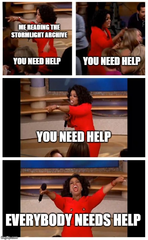 everybody in the stormlight archive has mental issues | ME READING THE STORMLIGHT ARCHIVE; YOU NEED HELP; YOU NEED HELP; YOU NEED HELP; EVERYBODY NEEDS HELP | image tagged in memes,oprah you get a car everybody gets a car | made w/ Imgflip meme maker