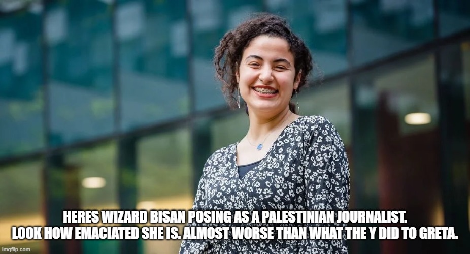 HERES WIZARD BISAN POSING AS A PALESTINIAN JOURNALIST. LOOK HOW EMACIATED SHE IS. ALMOST WORSE THAN WHAT THE Y DID TO GRETA. | made w/ Imgflip meme maker