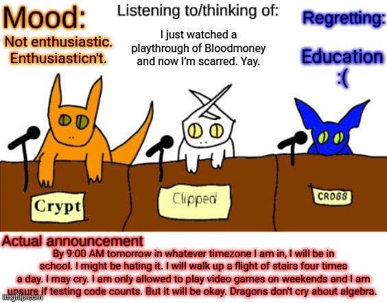 Check the comments. I'm willing to make a bet. | I just watched a playthrough of Bloodmoney and now I'm scarred. Yay. Education :(; Not enthusiastic. Enthusiasticn't. By 9:00 AM tomorrow in whatever timezone I am in, I will be in school. I might be hating it. I will walk up a flight of stairs four times a day. I may cry. I am only allowed to play video games on weekends and I am unsure if testing code counts. But it will be okay. Dragons don't cry about algebra. | image tagged in dungeonkeeper announcement temp,sans of topic | made w/ Imgflip meme maker