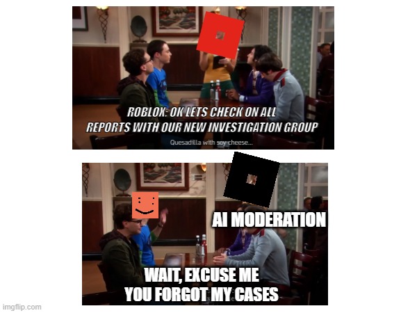 Roblox biggest mistake in the history of updates #freeschelp | ROBLOX: OK LETS CHECK ON ALL REPORTS WITH OUR NEW INVESTIGATION GROUP; AI MODERATION; WAIT, EXCUSE ME YOU FORGOT MY CASES | image tagged in roblox,modern problems require modern solutions,freeschelp | made w/ Imgflip meme maker