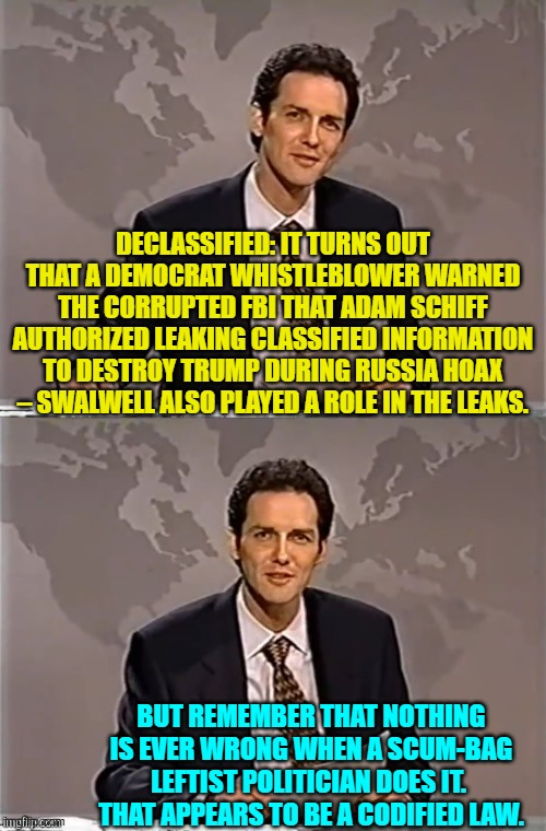 Or maybe it is NO LONGER a law. | DECLASSIFIED: IT TURNS OUT THAT A DEMOCRAT WHISTLEBLOWER WARNED THE CORRUPTED FBI THAT ADAM SCHIFF AUTHORIZED LEAKING CLASSIFIED INFORMATION TO DESTROY TRUMP DURING RUSSIA HOAX – SWALWELL ALSO PLAYED A ROLE IN THE LEAKS. BUT REMEMBER THAT NOTHING IS EVER WRONG WHEN A SCUM-BAG LEFTIST POLITICIAN DOES IT.  THAT APPEARS TO BE A CODIFIED LAW. | image tagged in weekend update with norm | made w/ Imgflip meme maker