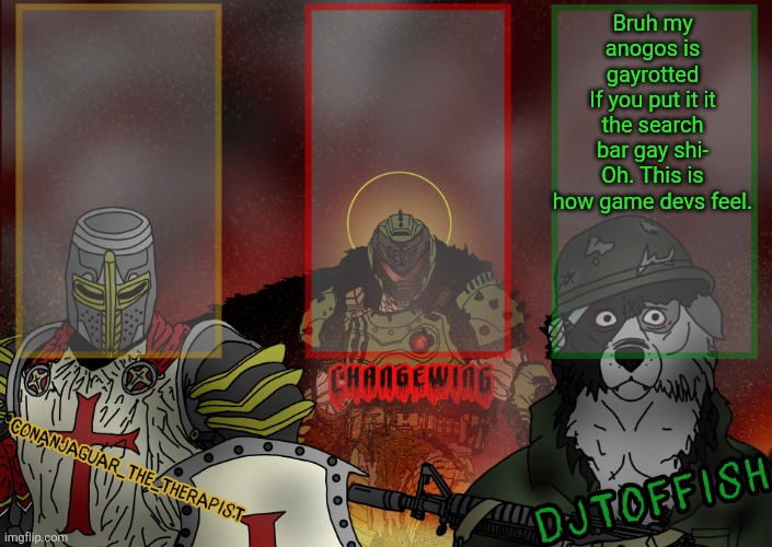 The Fist of Konshu, DJTO, and Conanjaguar shared template | Bruh my anogos is gayrotted
If you put it it the search bar gay shi-
Oh. This is how game devs feel. | image tagged in the fist of konshu djto and conanjaguar shared template | made w/ Imgflip meme maker