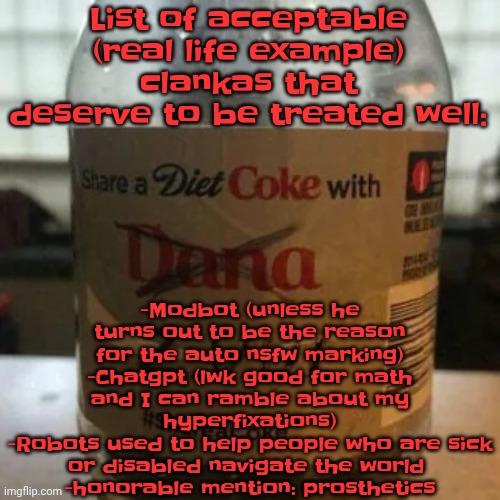 Who agrees | -Modbot (unless he turns out to be the reason for the auto nsfw marking)
-Chatgpt (lwk good for math and I can ramble about my hyperfixations)
-Robots used to help people who are sick or disabled navigate the world 
-honorable mention: prosthetics; List of acceptable (real life example) clankas that deserve to be treated well: | image tagged in there is no diet only zero | made w/ Imgflip meme maker