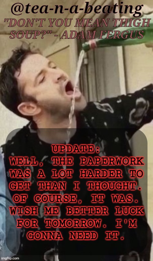 I Don't Think Any Of My Friends Are On But Anyway- | UPDATE:
WELL, THE PAPERWORK
WAS A LOT HARDER TO
GET THAN I THOUGHT.
OF COURSE, IT WAS.
WISH ME BETTER LUCK
FOR TOMORROW. I'M
GONNA NEED IT. | image tagged in tnab thigh soup,update,real life,nobody cares,but anyway,it is what it is | made w/ Imgflip meme maker