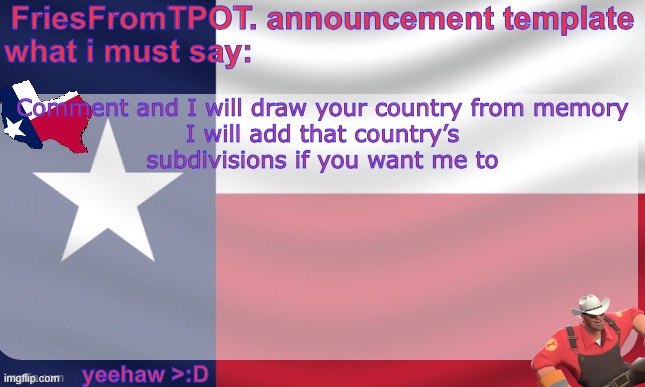 friesfromTPOT announcement template | Comment and I will draw your country from memory

I will add that country’s subdivisions if you want me to | image tagged in friesfromtpot announcement template | made w/ Imgflip meme maker