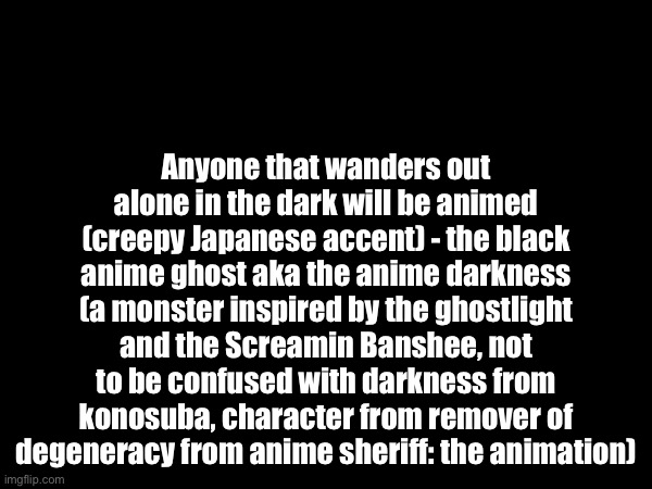 More bio about the anime darkness from RODFAS the animation (also, it’s exact species is unknown) | Anyone that wanders out alone in the dark will be animed (creepy Japanese accent) - the black anime ghost aka the anime darkness (a monster inspired by the ghostlight and the Screamin Banshee, not to be confused with darkness from konosuba, character from remover of degeneracy from anime sheriff: the animation) | image tagged in anime,oc | made w/ Imgflip meme maker
