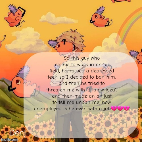 Denji announcement template | So this guy who claims to work in an oil field, harrassed a depressed teen so I decided to ban him, and then he tried to threaten me with "I know iceu", and then made an alt just to tell me unban me, how unemployed is he even with a job💔💔💔 | image tagged in denji announcement template | made w/ Imgflip meme maker