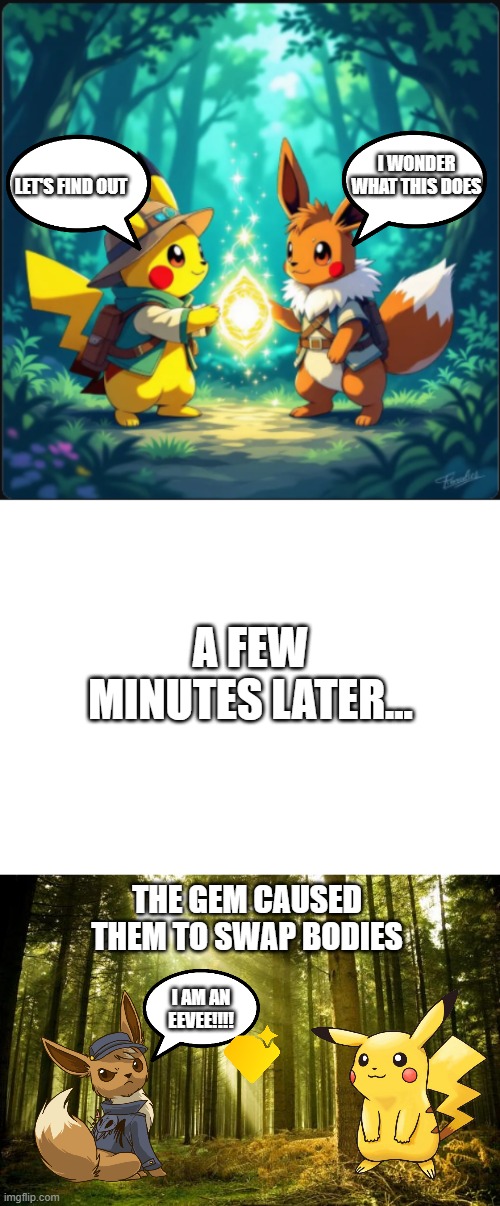 Just some random idea I had | I WONDER WHAT THIS DOES; LET'S FIND OUT; A FEW MINUTES LATER... THE GEM CAUSED THEM TO SWAP BODIES; I AM AN EEVEE!!!! | image tagged in pikachu and eevee touching gem,blank white template,sunlit forest,pikachu,eevee | made w/ Imgflip meme maker