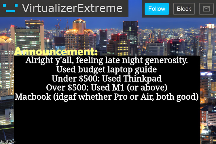 Virtualizer Announcement Temp (Remastered) | Alright y'all, feeling late night generosity.
Used budget laptop guide
Under $500: Used Thinkpad
Over $500: Used M1 (or above) Macbook (idgaf whether Pro or Air, both good) | image tagged in virtualizer announcement temp remastered | made w/ Imgflip meme maker