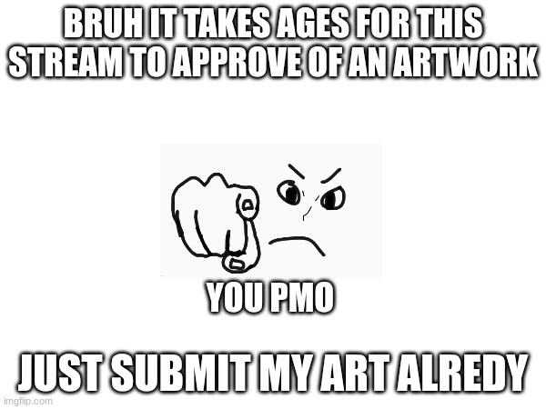 A complaint to the Drawings Stream Moderators | BRUH IT TAKES AGES FOR THIS STREAM TO APPROVE OF AN ARTWORK; YOU PMO; JUST SUBMIT MY ART ALREDY | image tagged in drawings | made w/ Imgflip meme maker