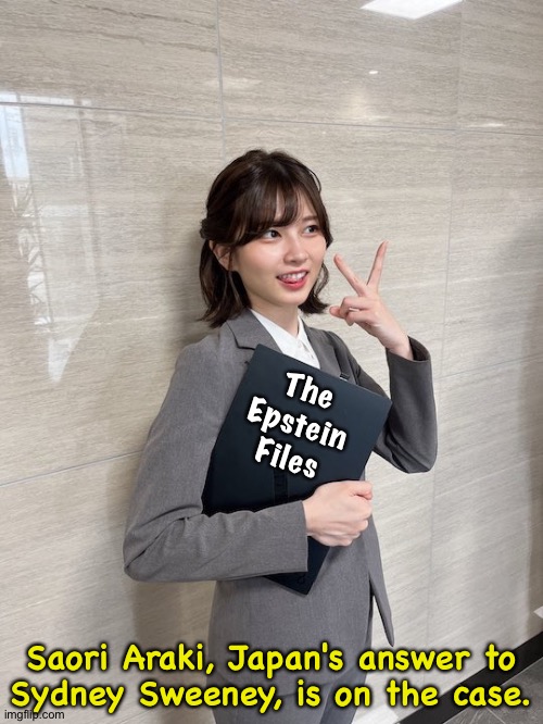 Salarywoman Saori Araki, Japan's latest live meme | The
Epstein
Files; Saori Araki, Japan's answer to

Sydney Sweeney, is on the case. | image tagged in saori araki | made w/ Imgflip meme maker