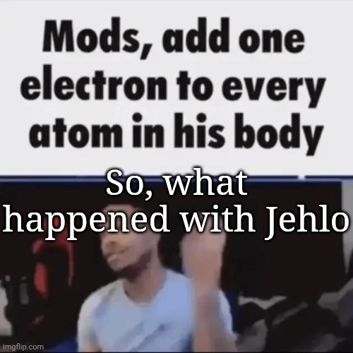 Mods, add one electron to every atom in his body | So, what happened with Jehlo | image tagged in mods add one electron to every atom in his body | made w/ Imgflip meme maker