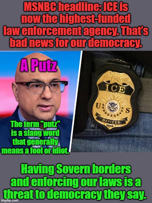 MSNBC headline: ICE is now the highest-funded law enforcement agency. That’s bad news for our democracy. A Putz; The term "putz" is a slang word that generally means a fool or idiot. Having Sovern borders and enforcing our laws is a threat to democracy they say. | made w/ Imgflip meme maker