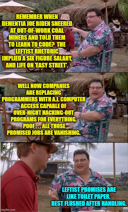 Has any leftist ever been right about anything . . . ever? | REMEMBER WHEN DEMENTIA JOE BIDEN SNEERED AT OUT-OF-WORK COAL MINERS AND TOLD THEM TO LEARN TO CODE?  THE LEFTIST RHETORIC IMPLIED A SIX FIGURE SALARY, AND LIFE ON 'EASY STREET'. WELL NOW COMPANIES ARE REPLACING PROGRAMMERS WITH A.I. COMPUTER ACCESS CAPABLE OF OVER-NIGHT HACKING-OUT PROGRAMS FOR EVERYTHING.  POOF . . . ALL THOSE PROMISED JOBS ARE VANISHING. LEFTIST PROMISES ARE LIKE TOILET PAPER.  BEST FLUSHED AFTER HANDLING. | image tagged in see nobody cares | made w/ Imgflip meme maker
