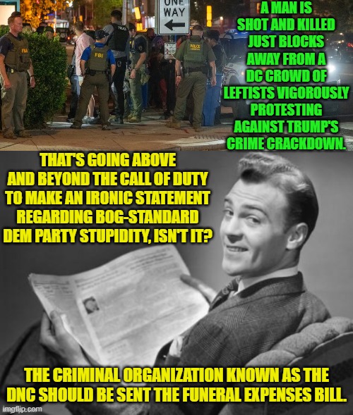 Imaging the Left taking RESPONSIBILITY for the horrors their FEEEEEEEEELINGS-based policies produce. | A MAN IS SHOT AND KILLED JUST BLOCKS AWAY FROM A DC CROWD OF LEFTISTS VIGOROUSLY PROTESTING AGAINST TRUMP'S CRIME CRACKDOWN. THAT'S GOING ABOVE AND BEYOND THE CALL OF DUTY TO MAKE AN IRONIC STATEMENT REGARDING BOG-STANDARD DEM PARTY STUPIDITY, ISN'T IT? THE CRIMINAL ORGANIZATION KNOWN AS THE DNC SHOULD BE SENT THE FUNERAL EXPENSES BILL. | image tagged in yep | made w/ Imgflip meme maker