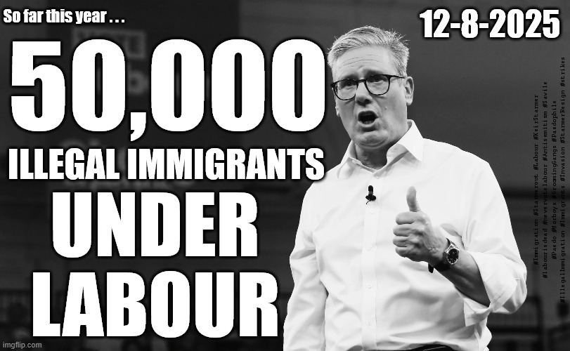 Starmer - Illegal Immigrants | So far this year . . . 12-8-2025; 50,000; ILLEGAL IMMIGRANTS; #Immigration #Starmerout #Labour #KeirStarmer #labourisdead #nevervotelabour #Antisemitism #Savile #Paedo #Worboys #GroomingGangs #Paedophile #IllegalImmigration #Immigrants #Invasion #StarmerResign #strikes; UNDER
LABOUR | image tagged in starmer labour,illegal immigration,labour migrants,smash the gangs,starmer lies | made w/ Imgflip meme maker