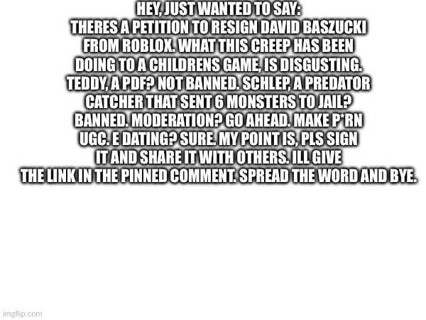 Please. Do a favor to the children. | HEY, JUST WANTED TO SAY: THERES A PETITION TO RESIGN DAVID BASZUCKI FROM ROBLOX. WHAT THIS CREEP HAS BEEN DOING TO A CHILDRENS GAME, IS DISGUSTING. TEDDY, A PDF? NOT BANNED. SCHLEP, A PREDATOR CATCHER THAT SENT 6 MONSTERS TO JAIL? BANNED. MODERATION? GO AHEAD. MAKE P*RN UGC. E DATING? SURE. MY POINT IS, PLS SIGN IT AND SHARE IT WITH OTHERS. ILL GIVE THE LINK IN THE PINNED COMMENT. SPREAD THE WORD AND BYE. | image tagged in pdf,roblox,petition,serious | made w/ Imgflip meme maker