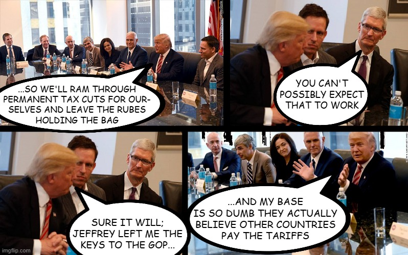 Did this happen? Couldn't say. Although... in light of recent and not so recent events... | YOU CAN'T
POSSIBLY EXPECT
THAT TO WORK; ...SO WE'LL RAM THROUGH
PERMANENT TAX CUTS FOR OUR-
SELVES AND LEAVE THE RUBES
HOLDING THE BAG; ...AND MY BASE
IS SO DUMB THEY ACTUALLY
BELIEVE OTHER COUNTRIES
PAY THE TARIFFS; SURE IT WILL;
JEFFREY LEFT ME THE
KEYS TO THE GOP... | image tagged in trump meeting,behind the scenes,just sayin',only 3 of 9 appear disgusted by what they're hearing | made w/ Imgflip meme maker